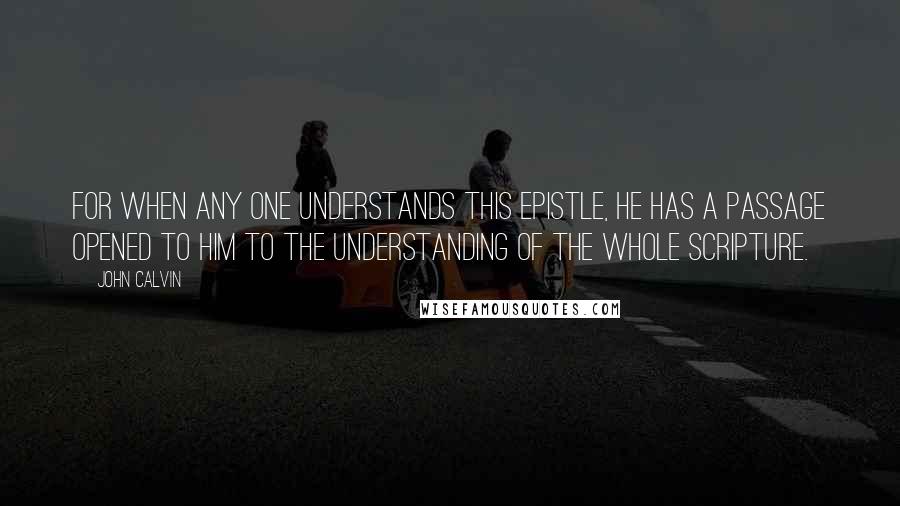 John Calvin Quotes: for when any one understands this Epistle, he has a passage opened to him to the understanding of the whole Scripture.