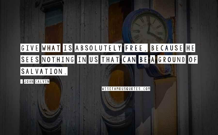 John Calvin Quotes: Give what is absolutely free, because he sees nothing in us that can be a ground of salvation.