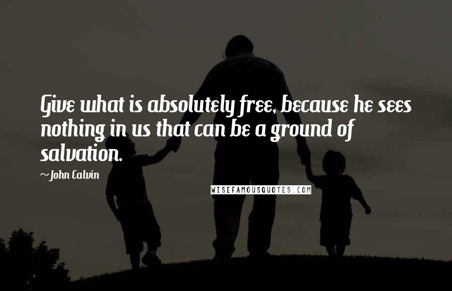 John Calvin Quotes: Give what is absolutely free, because he sees nothing in us that can be a ground of salvation.