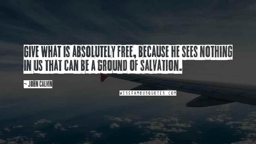 John Calvin Quotes: Give what is absolutely free, because he sees nothing in us that can be a ground of salvation.