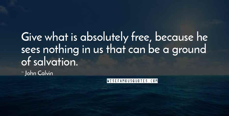 John Calvin Quotes: Give what is absolutely free, because he sees nothing in us that can be a ground of salvation.