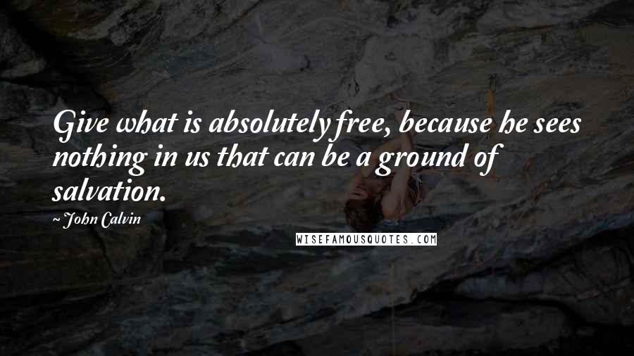 John Calvin Quotes: Give what is absolutely free, because he sees nothing in us that can be a ground of salvation.