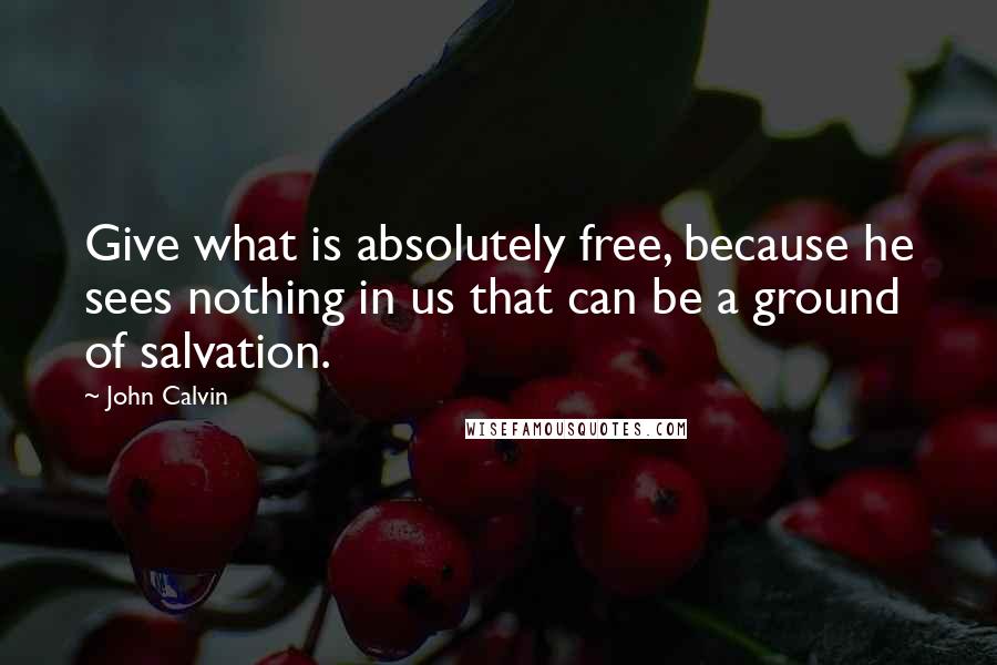 John Calvin Quotes: Give what is absolutely free, because he sees nothing in us that can be a ground of salvation.