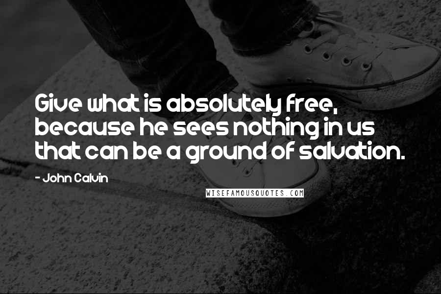 John Calvin Quotes: Give what is absolutely free, because he sees nothing in us that can be a ground of salvation.