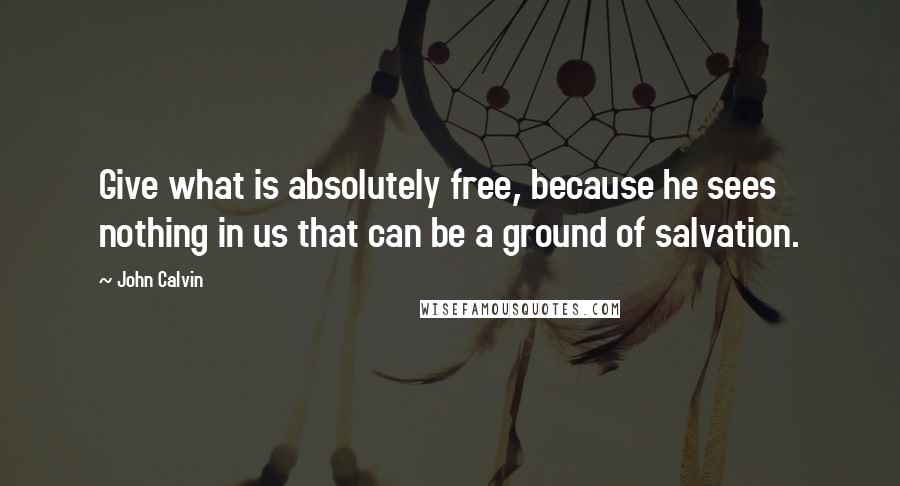 John Calvin Quotes: Give what is absolutely free, because he sees nothing in us that can be a ground of salvation.