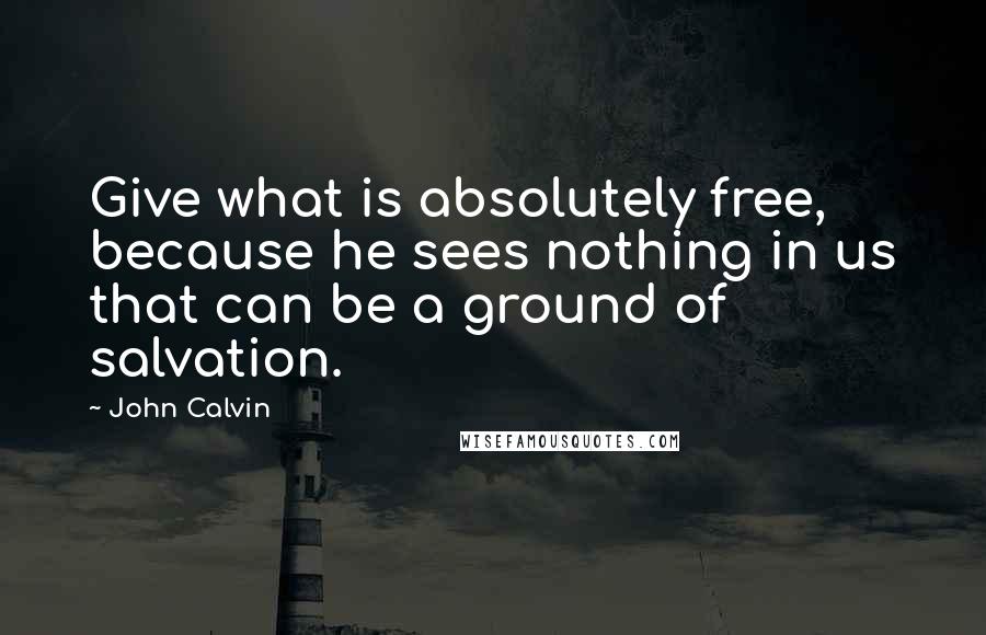 John Calvin Quotes: Give what is absolutely free, because he sees nothing in us that can be a ground of salvation.