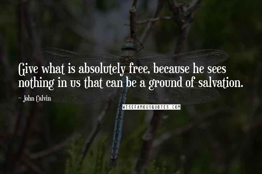 John Calvin Quotes: Give what is absolutely free, because he sees nothing in us that can be a ground of salvation.