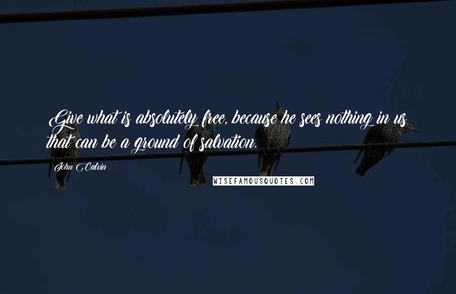 John Calvin Quotes: Give what is absolutely free, because he sees nothing in us that can be a ground of salvation.