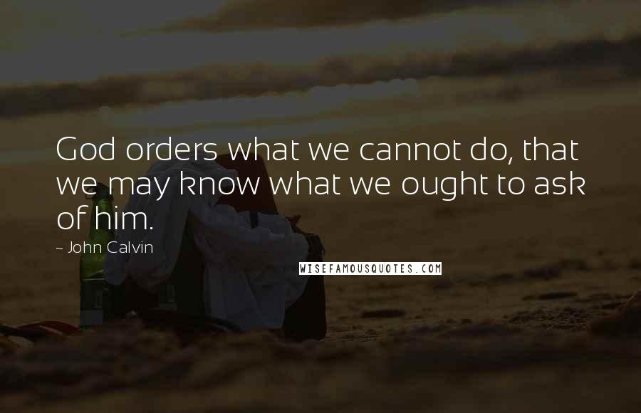 John Calvin Quotes: God orders what we cannot do, that we may know what we ought to ask of him.