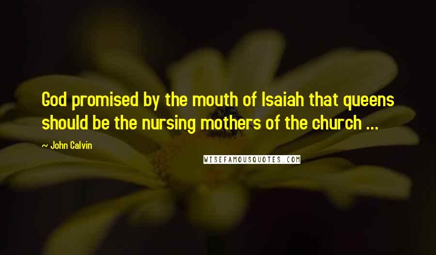 John Calvin Quotes: God promised by the mouth of Isaiah that queens should be the nursing mothers of the church ...