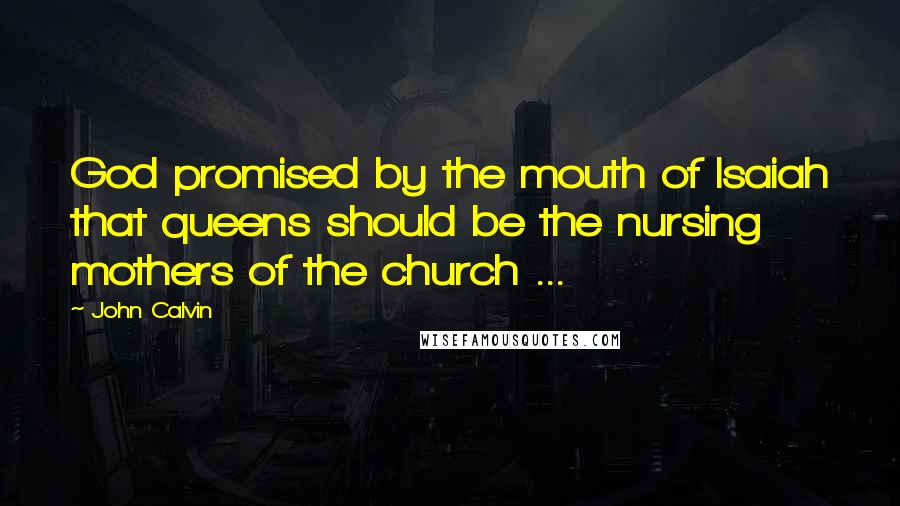 John Calvin Quotes: God promised by the mouth of Isaiah that queens should be the nursing mothers of the church ...