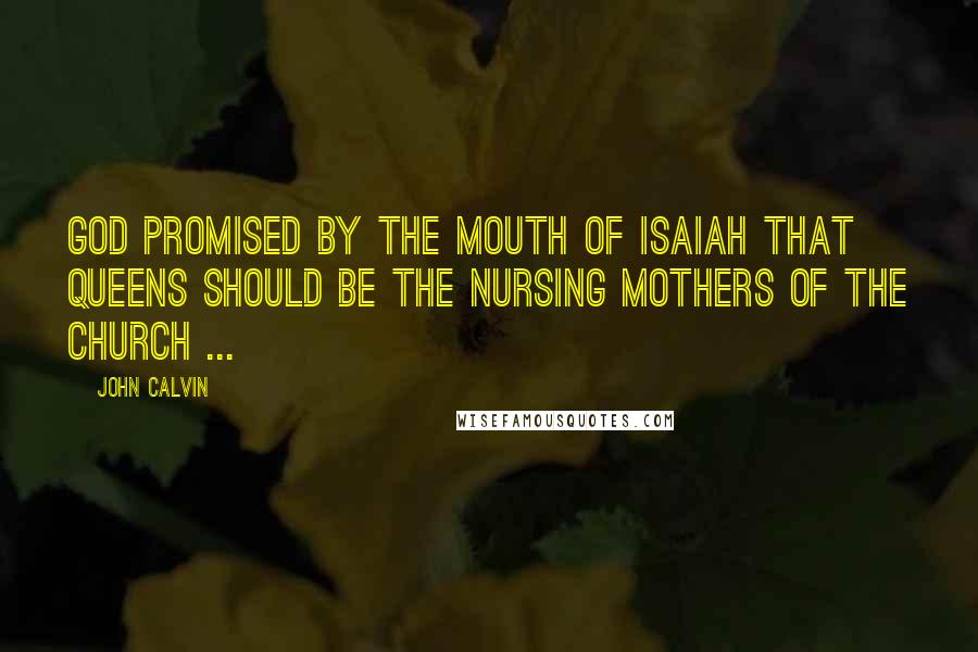 John Calvin Quotes: God promised by the mouth of Isaiah that queens should be the nursing mothers of the church ...