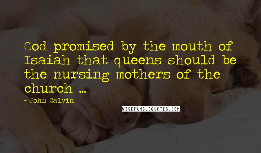 John Calvin Quotes: God promised by the mouth of Isaiah that queens should be the nursing mothers of the church ...