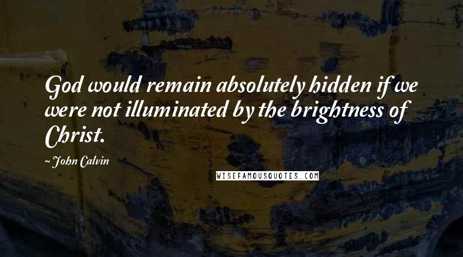 John Calvin Quotes: God would remain absolutely hidden if we were not illuminated by the brightness of Christ.