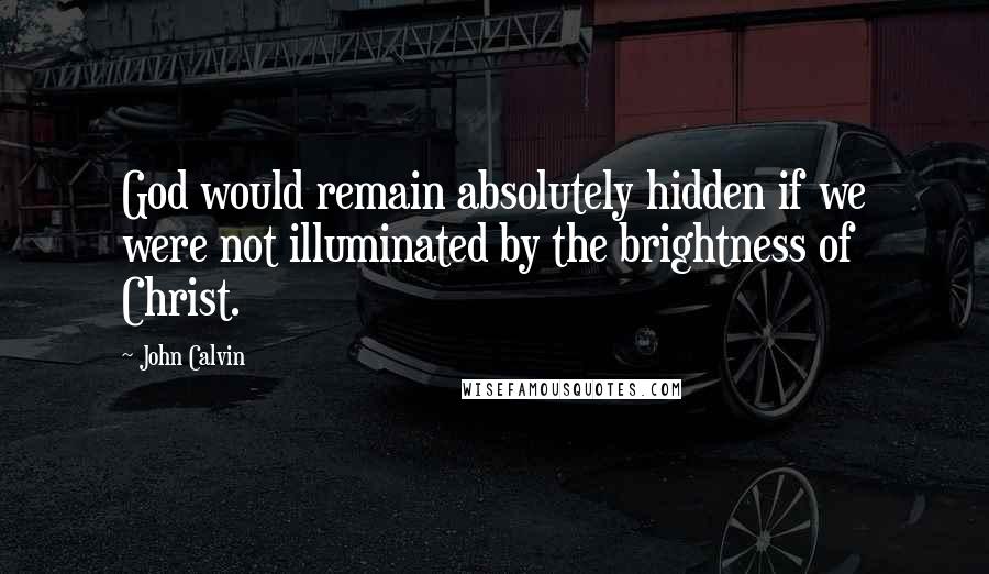 John Calvin Quotes: God would remain absolutely hidden if we were not illuminated by the brightness of Christ.