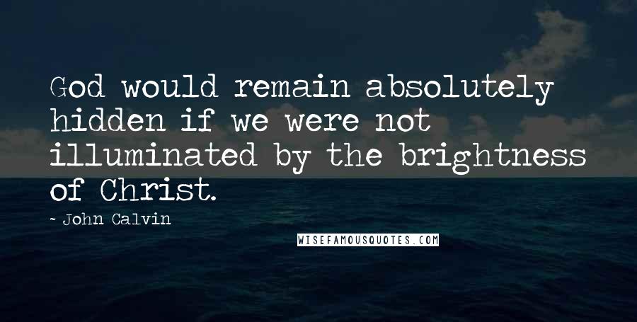 John Calvin Quotes: God would remain absolutely hidden if we were not illuminated by the brightness of Christ.