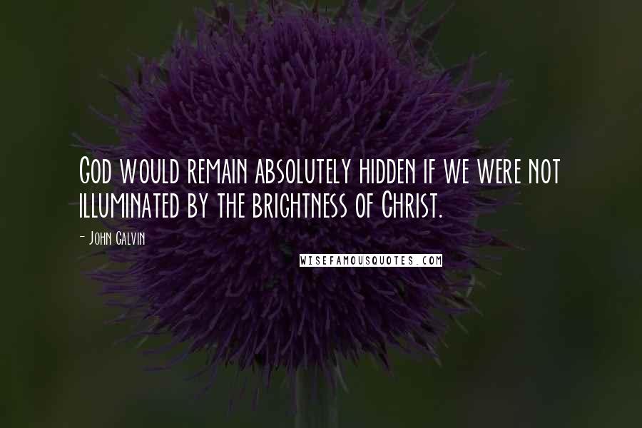 John Calvin Quotes: God would remain absolutely hidden if we were not illuminated by the brightness of Christ.