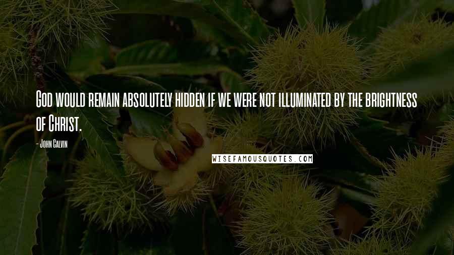 John Calvin Quotes: God would remain absolutely hidden if we were not illuminated by the brightness of Christ.