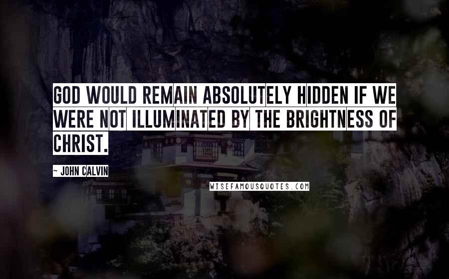 John Calvin Quotes: God would remain absolutely hidden if we were not illuminated by the brightness of Christ.