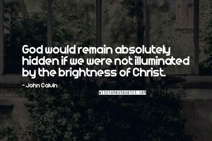 John Calvin Quotes: God would remain absolutely hidden if we were not illuminated by the brightness of Christ.