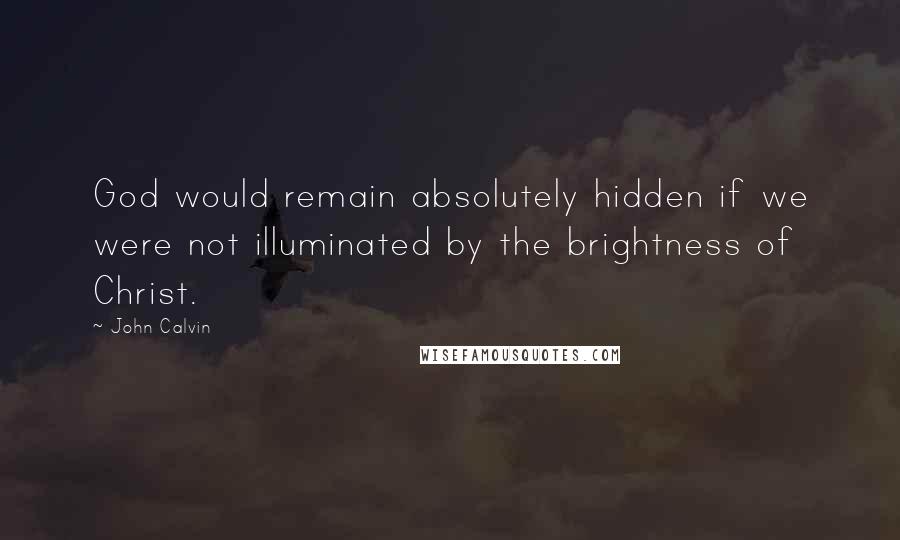 John Calvin Quotes: God would remain absolutely hidden if we were not illuminated by the brightness of Christ.