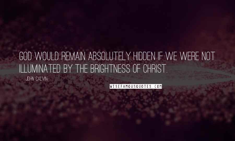 John Calvin Quotes: God would remain absolutely hidden if we were not illuminated by the brightness of Christ.