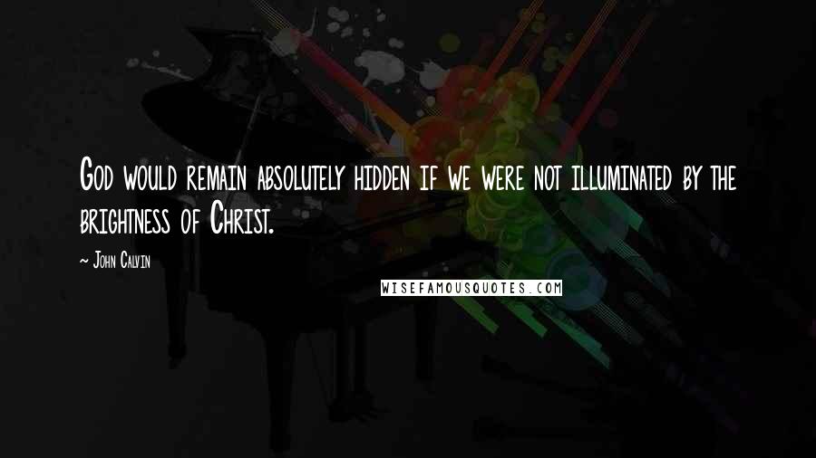 John Calvin Quotes: God would remain absolutely hidden if we were not illuminated by the brightness of Christ.