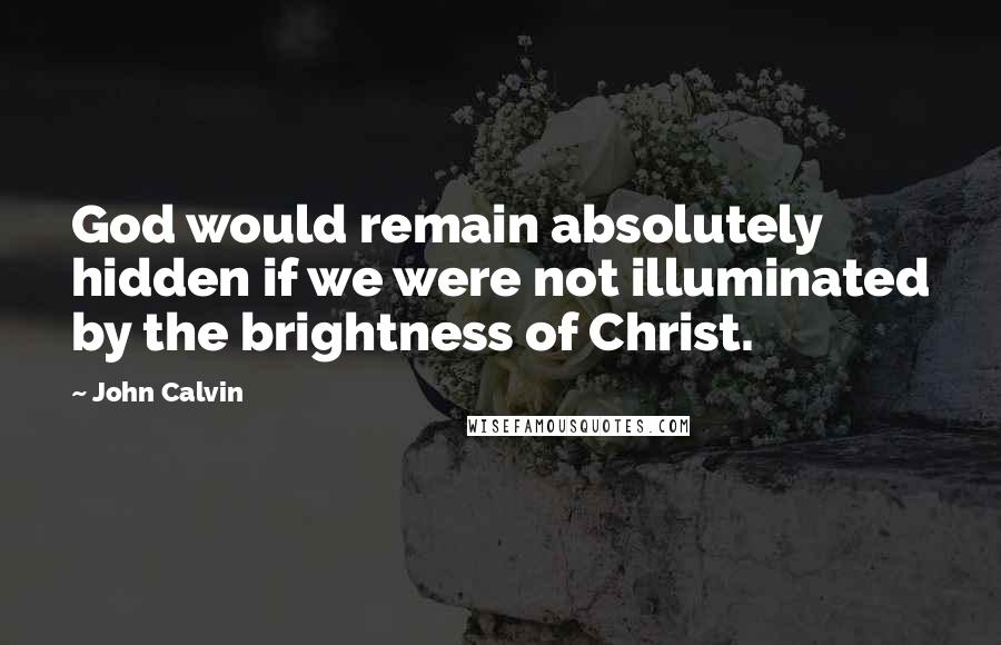 John Calvin Quotes: God would remain absolutely hidden if we were not illuminated by the brightness of Christ.