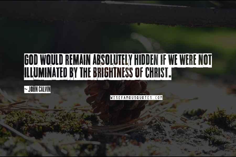 John Calvin Quotes: God would remain absolutely hidden if we were not illuminated by the brightness of Christ.