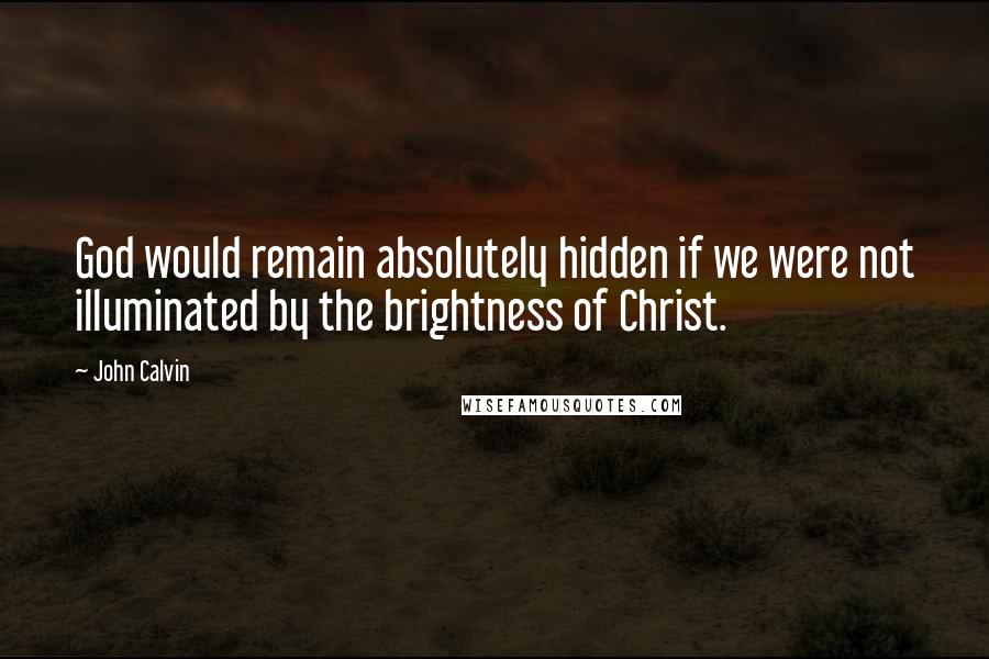 John Calvin Quotes: God would remain absolutely hidden if we were not illuminated by the brightness of Christ.