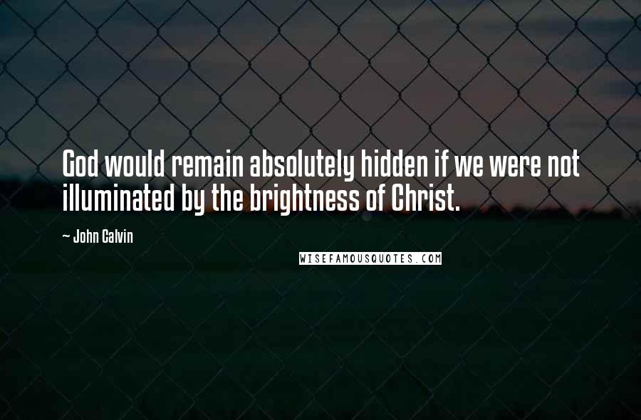 John Calvin Quotes: God would remain absolutely hidden if we were not illuminated by the brightness of Christ.