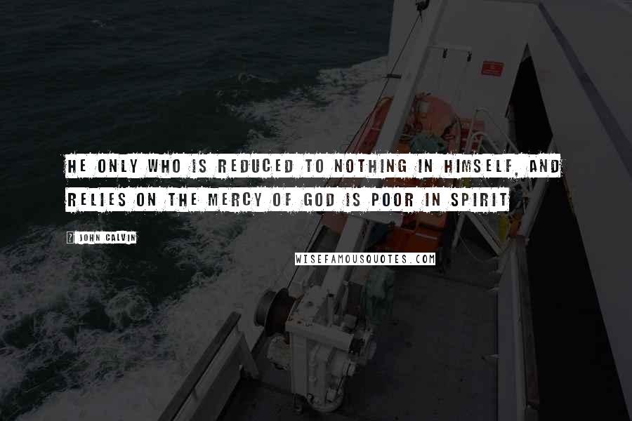 John Calvin Quotes: He only who is reduced to nothing in himself, and relies on the mercy of God is poor in spirit