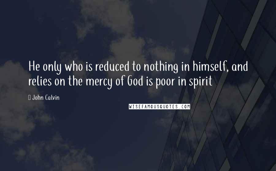 John Calvin Quotes: He only who is reduced to nothing in himself, and relies on the mercy of God is poor in spirit