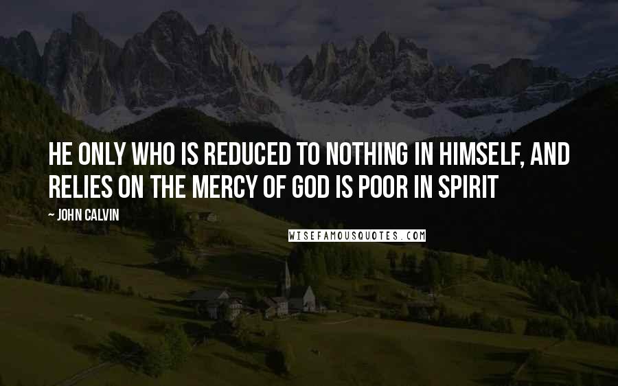 John Calvin Quotes: He only who is reduced to nothing in himself, and relies on the mercy of God is poor in spirit