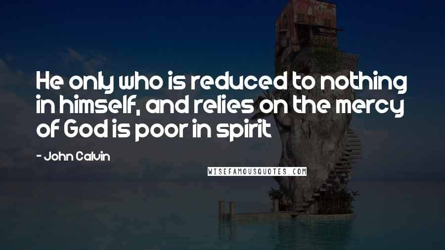 John Calvin Quotes: He only who is reduced to nothing in himself, and relies on the mercy of God is poor in spirit