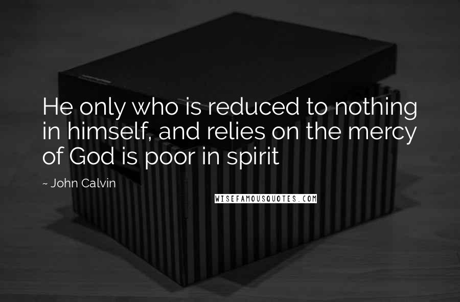 John Calvin Quotes: He only who is reduced to nothing in himself, and relies on the mercy of God is poor in spirit