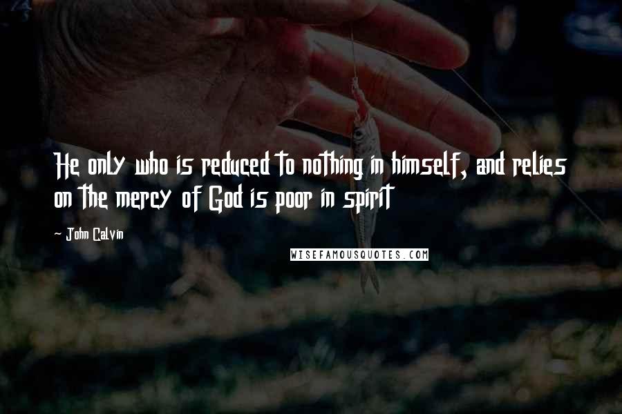 John Calvin Quotes: He only who is reduced to nothing in himself, and relies on the mercy of God is poor in spirit