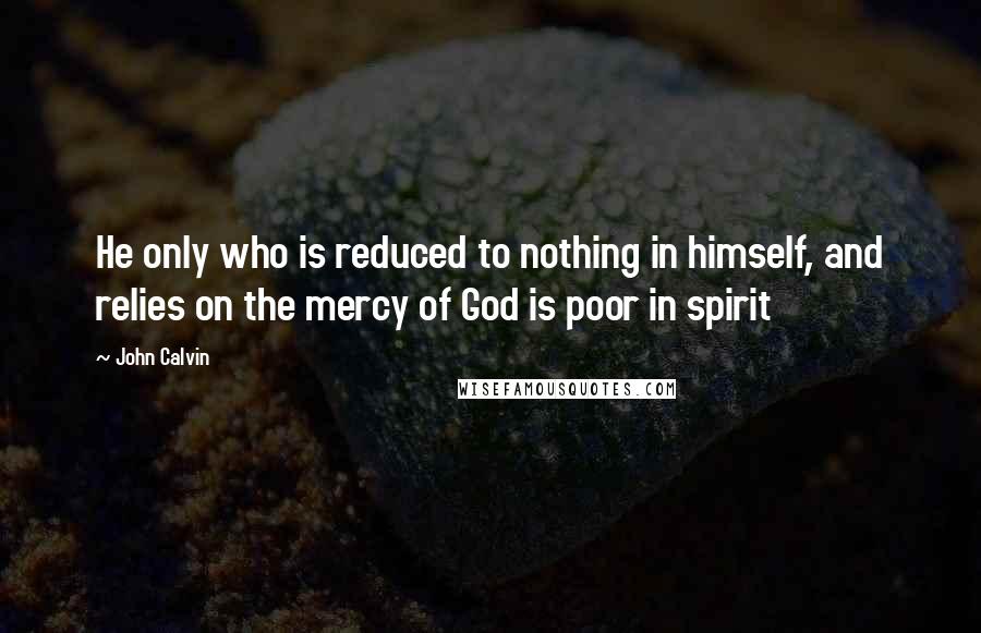 John Calvin Quotes: He only who is reduced to nothing in himself, and relies on the mercy of God is poor in spirit