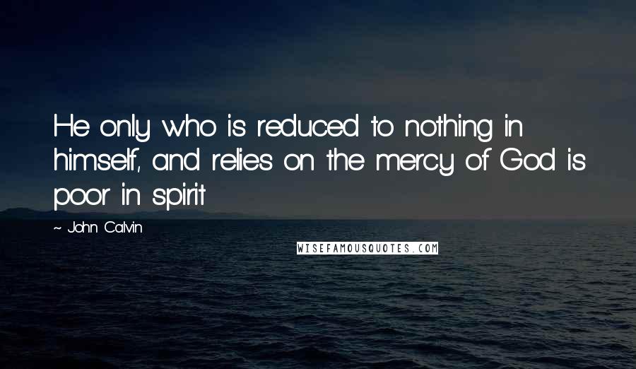 John Calvin Quotes: He only who is reduced to nothing in himself, and relies on the mercy of God is poor in spirit