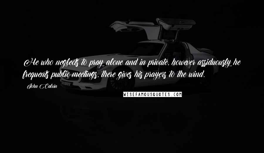 John Calvin Quotes: He who neglects to pray alone and in private, however assiduously he frequents public meetings, there gives his prayers to the wind.