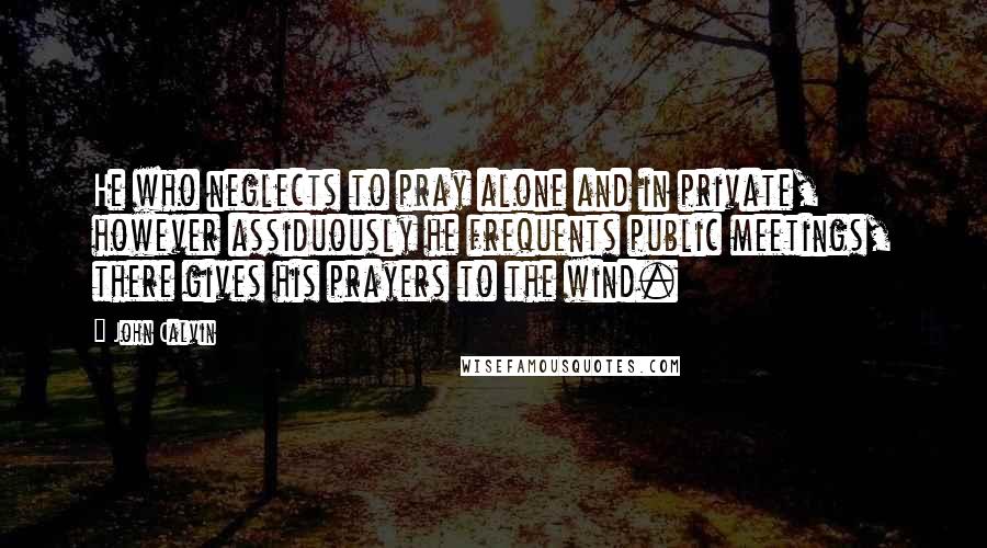 John Calvin Quotes: He who neglects to pray alone and in private, however assiduously he frequents public meetings, there gives his prayers to the wind.