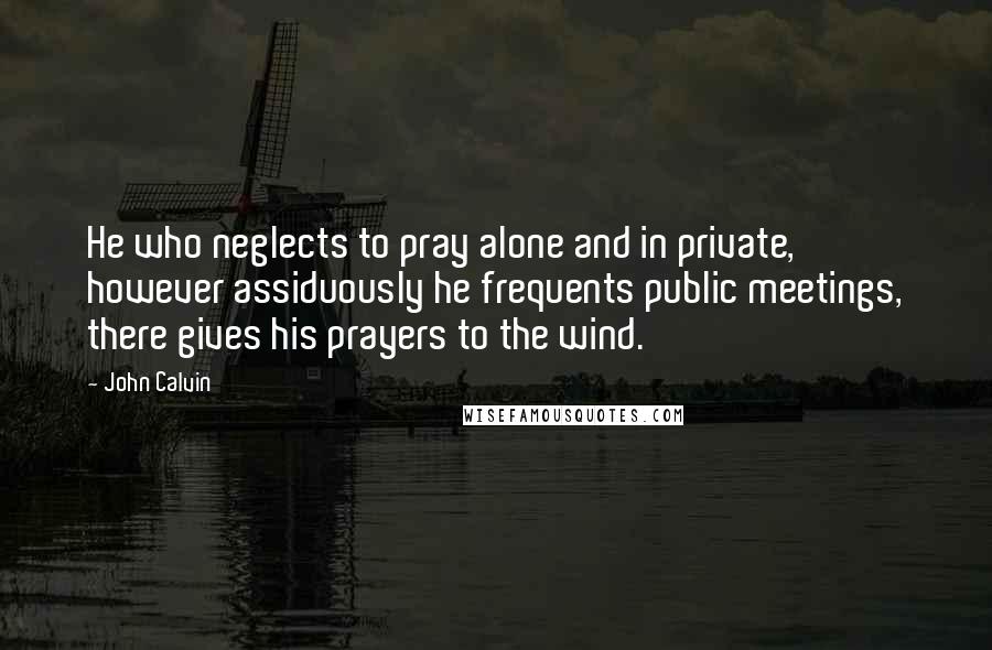 John Calvin Quotes: He who neglects to pray alone and in private, however assiduously he frequents public meetings, there gives his prayers to the wind.