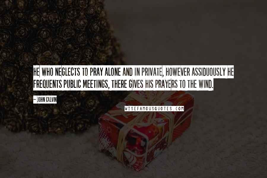 John Calvin Quotes: He who neglects to pray alone and in private, however assiduously he frequents public meetings, there gives his prayers to the wind.