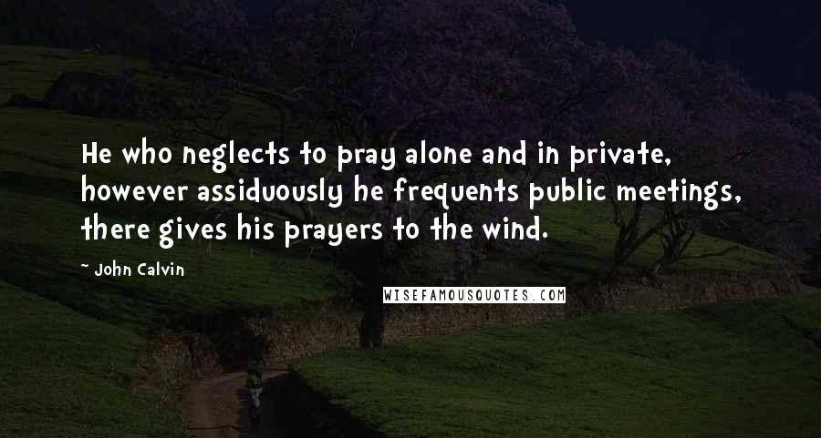 John Calvin Quotes: He who neglects to pray alone and in private, however assiduously he frequents public meetings, there gives his prayers to the wind.
