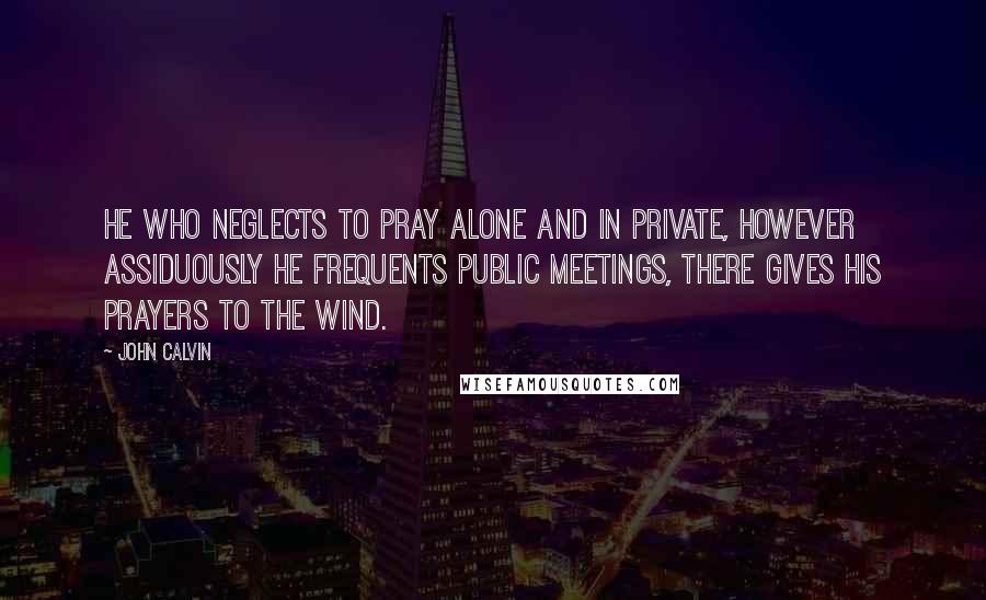 John Calvin Quotes: He who neglects to pray alone and in private, however assiduously he frequents public meetings, there gives his prayers to the wind.