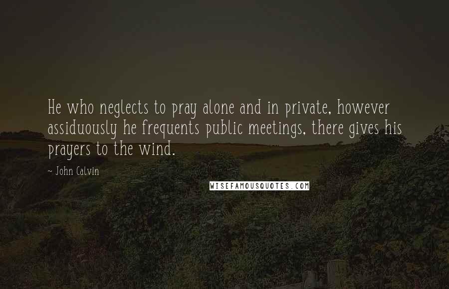 John Calvin Quotes: He who neglects to pray alone and in private, however assiduously he frequents public meetings, there gives his prayers to the wind.