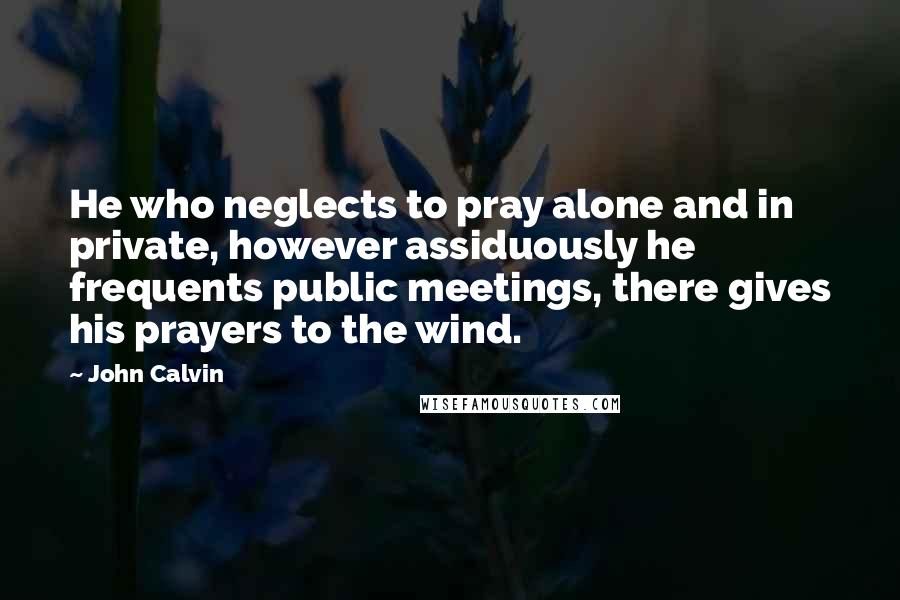 John Calvin Quotes: He who neglects to pray alone and in private, however assiduously he frequents public meetings, there gives his prayers to the wind.