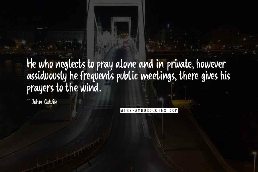 John Calvin Quotes: He who neglects to pray alone and in private, however assiduously he frequents public meetings, there gives his prayers to the wind.