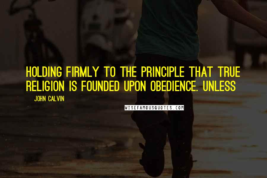 John Calvin Quotes: Holding firmly to the principle that true religion is founded upon obedience. Unless