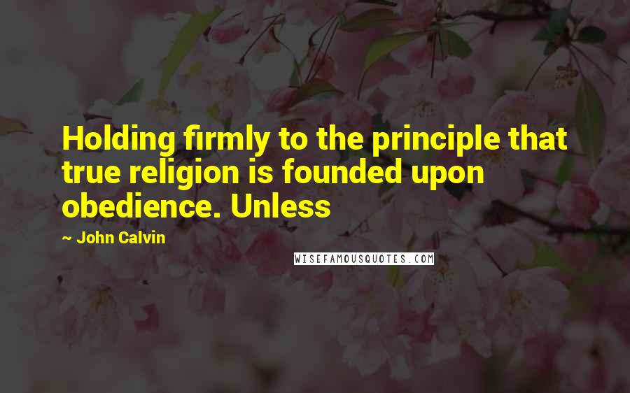 John Calvin Quotes: Holding firmly to the principle that true religion is founded upon obedience. Unless